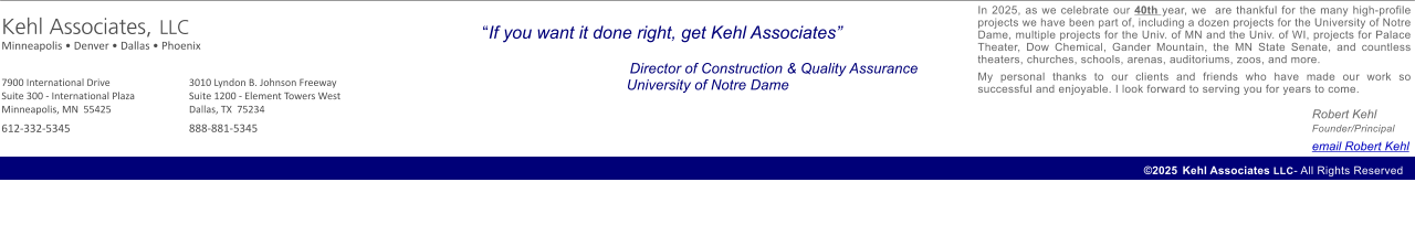 If you want it done right, get Kehl Associates           Director of Construction & Quality Assurance         University of Notre Dame    2025	 Kehl Associates LLC- All Rights Reserved  3010 Lyndon B. Johnson Freeway Suite 1200 - Element Towers West Dallas, TX  75234    888-881-5345 7900 International Drive Suite 300 - International Plaza  Minneapolis, MN  55425    612-332-5345   Kehl Associates, LLC Minneapolis  Denver  Dallas  Phoenix               In 2025, as we celebrate our 40th year, we  are thankful for the many high-profile projects we have been part of, including a dozen projects for the University of Notre Dame, multiple projects for the Univ. of MN and the Univ. of WI, projects for Palace Theater, Dow Chemical, Gander Mountain, the MN State Senate, and countless theaters, churches, schools, arenas, auditoriums, zoos, and more.   My personal thanks to our clients and friends who have made our work so successful and enjoyable. I look forward to serving you for years to come.     Robert Kehl	Founder/Principal  			email Robert Kehl
